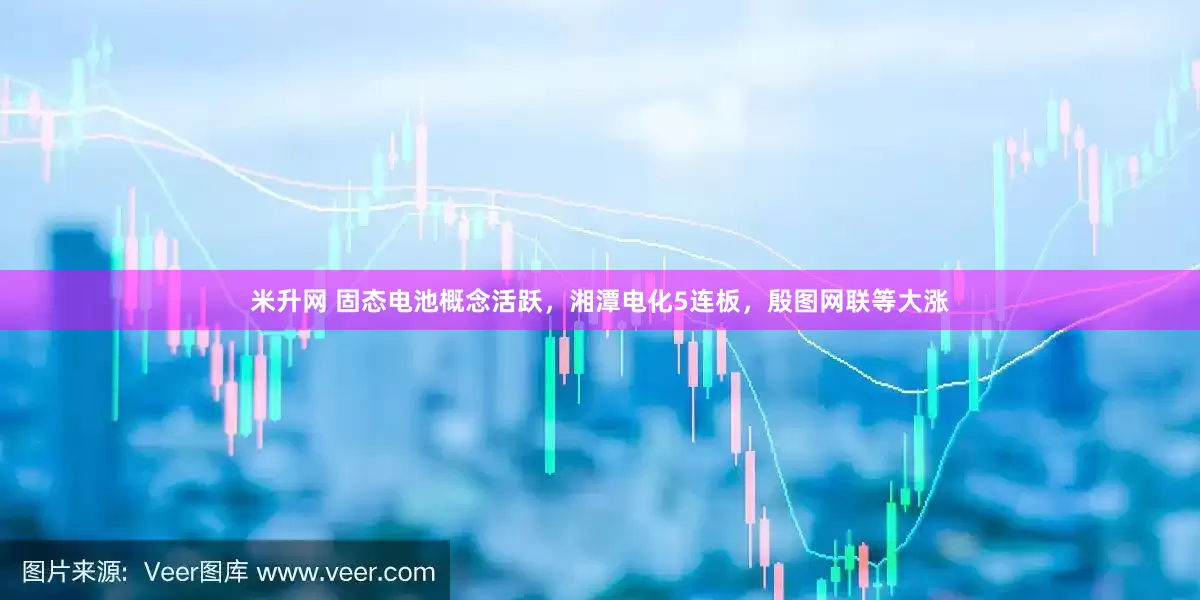 米升网 固态电池概念活跃，湘潭电化5连板，殷图网联等大涨