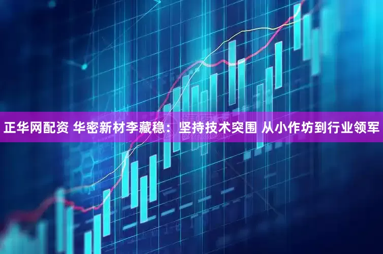 正华网配资 华密新材李藏稳：坚持技术突围 从小作坊到行业领军