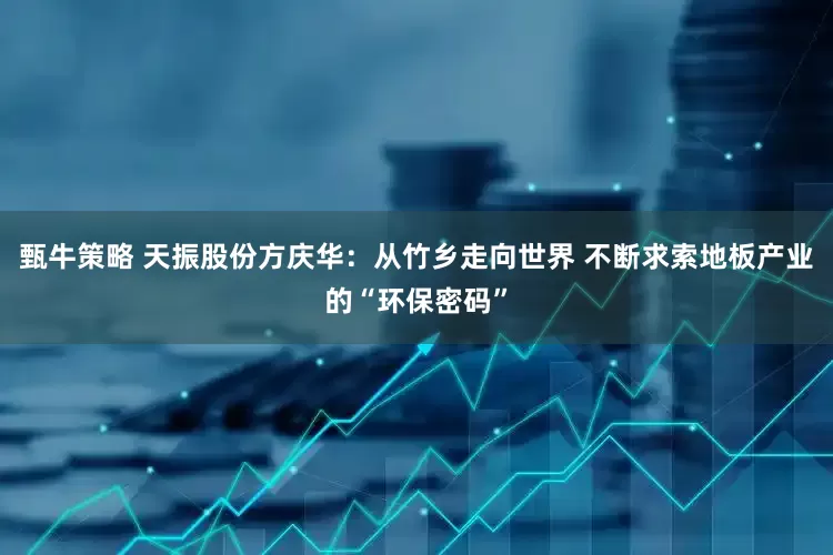 甄牛策略 天振股份方庆华：从竹乡走向世界 不断求索地板产业的“环保密码”