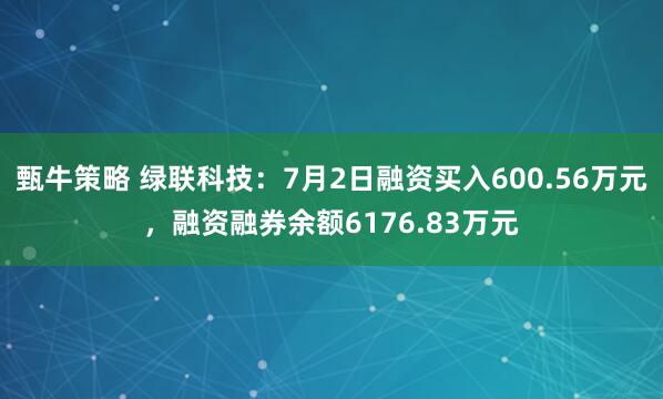 甄牛策略 绿联科技：7月2日融资买入600.56万元，融资融券余额6176.83万元