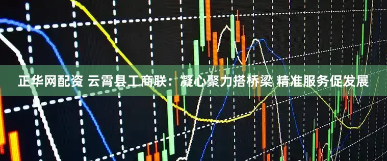 正华网配资 云霄县工商联：凝心聚力搭桥梁 精准服务促发展