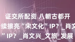 证交所配资 八朝古都开封如何持续擦亮“宋文化”IP？_肖文兴_文旅_发展