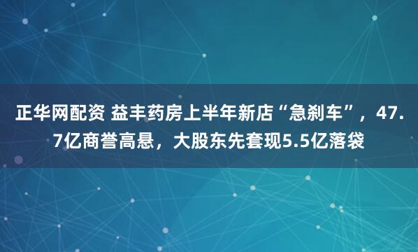 正华网配资 益丰药房上半年新店“急刹车”，47.7亿商誉高悬，大股东先套现5.5亿落袋