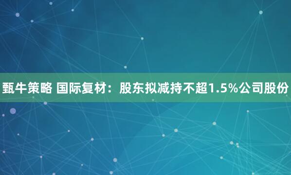 甄牛策略 国际复材：股东拟减持不超1.5%公司股份
