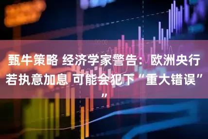 甄牛策略 经济学家警告：欧洲央行若执意加息 可能会犯下“重大错误”